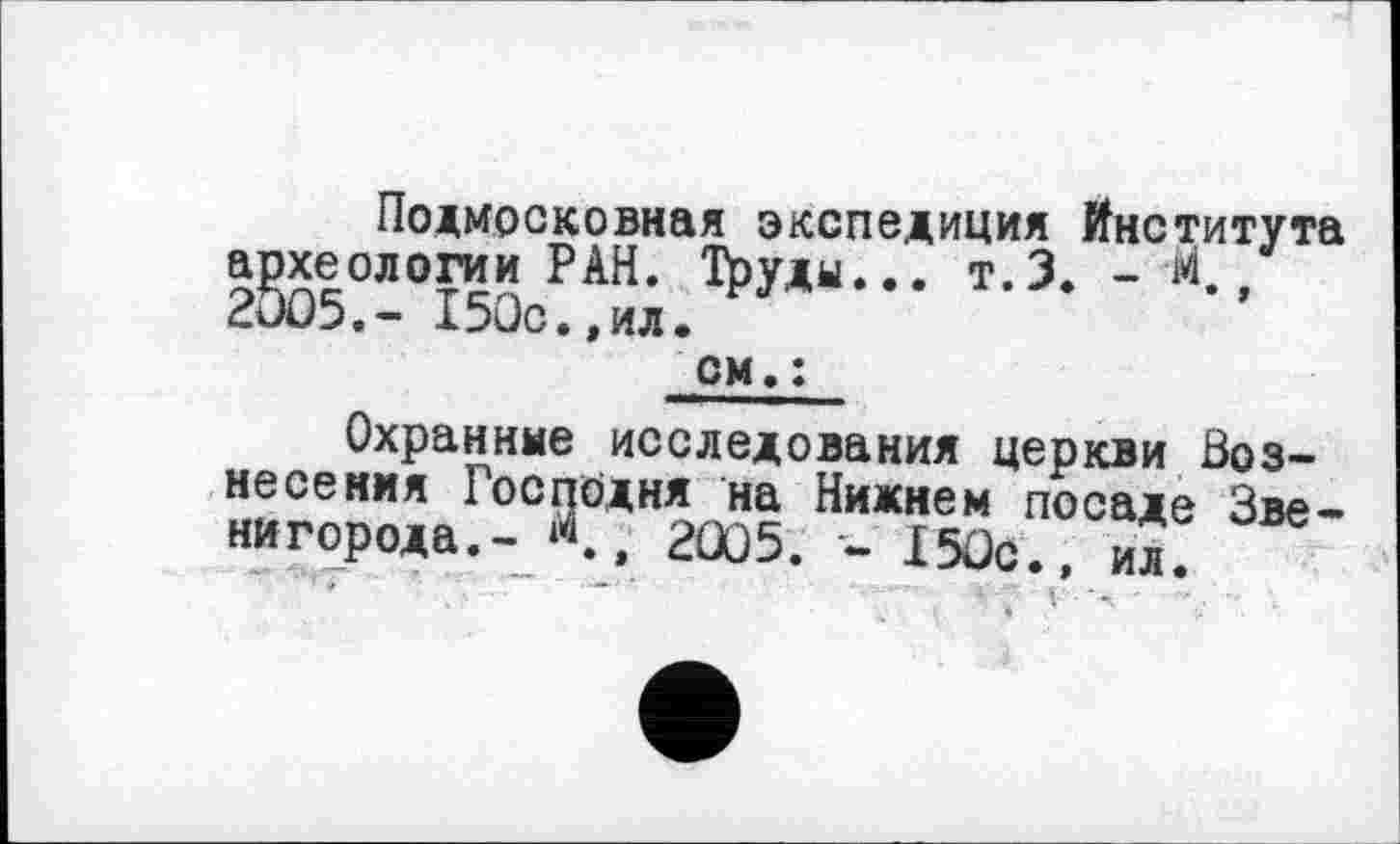 ﻿Подмосковная экспедиция Института археологии РАН. !^уды... т.З. - М., 2005.- 150с.,ил.
см, :
Охранные исследования церкви Вознесения Господня на Нижнем посаде Звенигорода.-/., 2005. - 150с., ил.